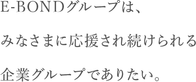 E-BONDグループは、あなたに応援され続けられる企業グループでありたい